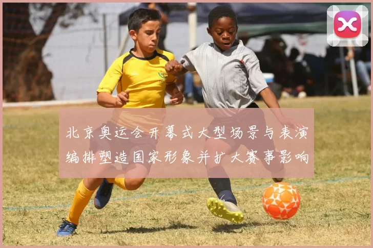 北京奥运会开幕式大型场景与表演编排塑造国家形象并扩大赛事影响