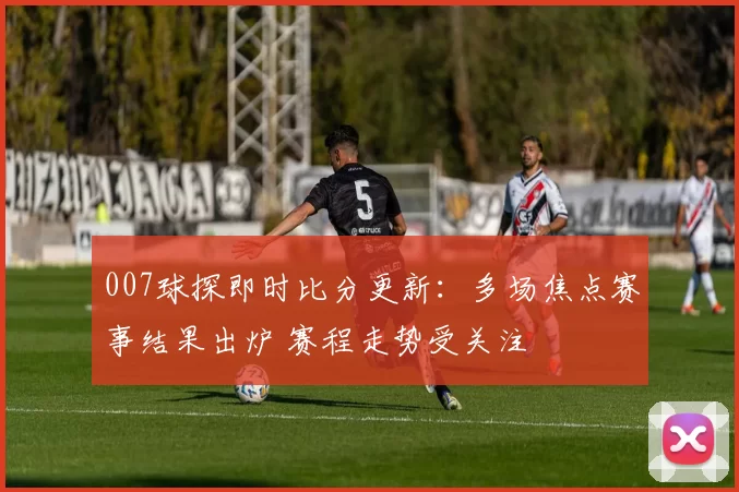 007球探即时比分更新：多场焦点赛事结果出炉 赛程走势受关注