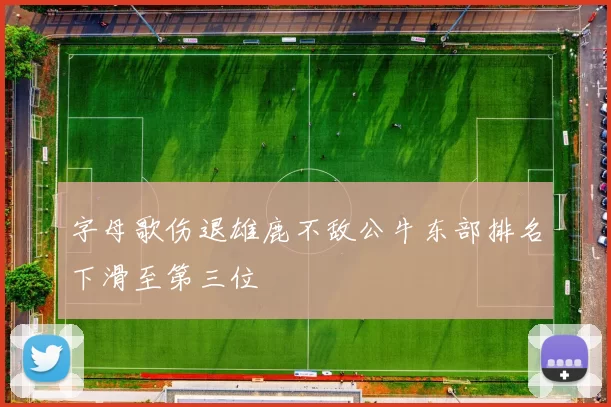 字母歌伤退雄鹿不敌公牛东部排名下滑至第三位