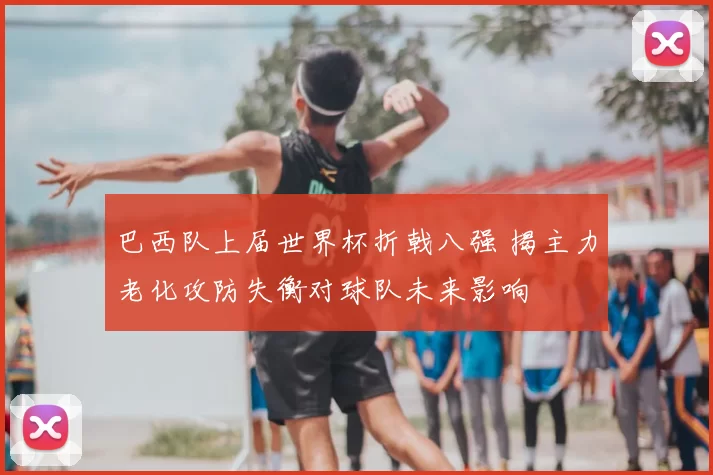 巴西队上届世界杯折戟八强 揭主力老化攻防失衡对球队未来影响