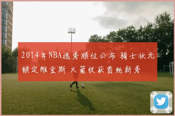 2014年NBA选秀顺位公布 骑士状元锁定维金斯 火箭收获首轮新秀