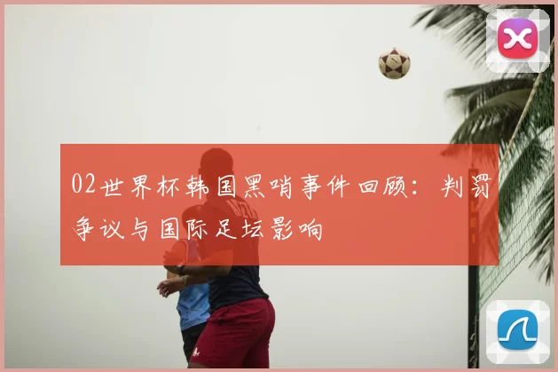 02世界杯韩国黑哨事件回顾：判罚争议与国际足坛影响