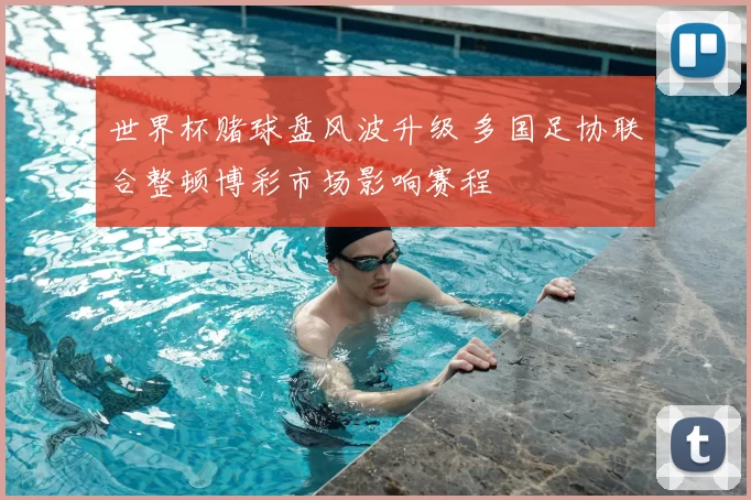 世界杯赌球盘风波升级 多国足协联合整顿博彩市场影响赛程