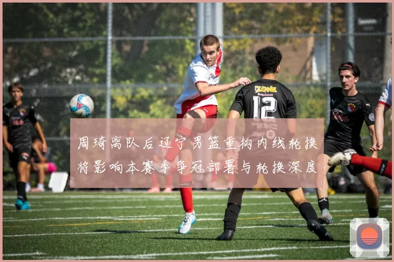 周琦离队后辽宁男篮重构内线轮换将影响本赛季争冠部署与轮换深度