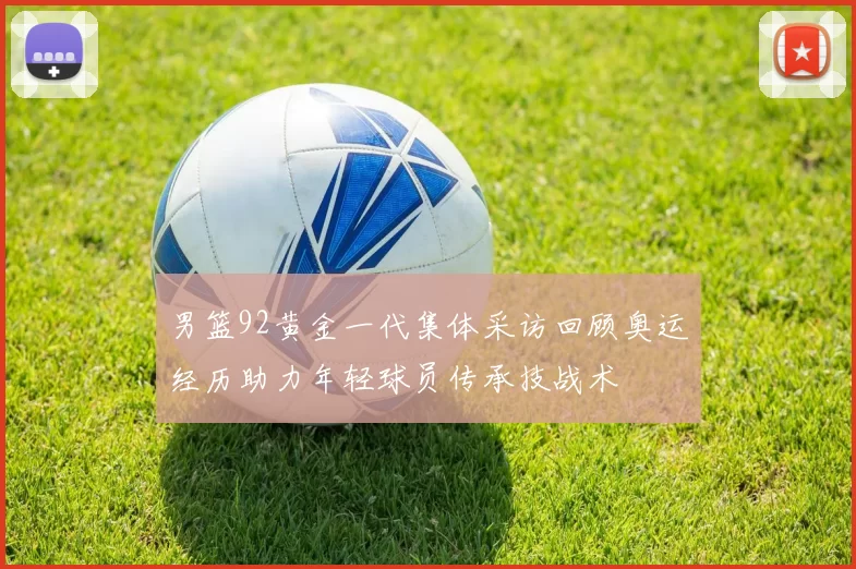 男篮92黄金一代集体采访回顾奥运经历助力年轻球员传承技战术