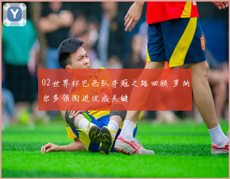 02世界杯巴西队夺冠之路回顾 罗纳尔多领衔进攻成关键