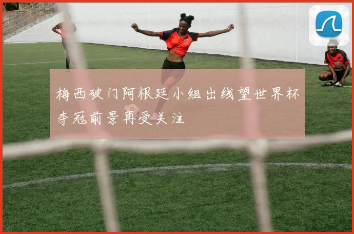 梅西破门阿根廷小组出线望世界杯夺冠前景再受关注