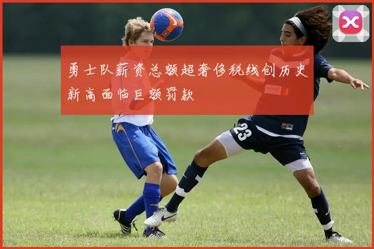 勇士队薪资总额超奢侈税线创历史新高面临巨额罚款