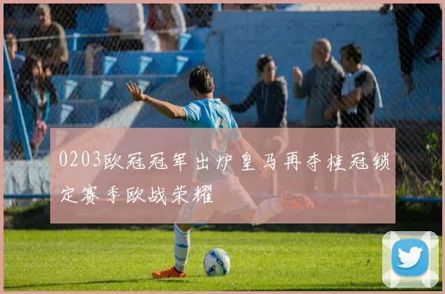 0203欧冠冠军出炉皇马再夺桂冠锁定赛季欧战荣耀