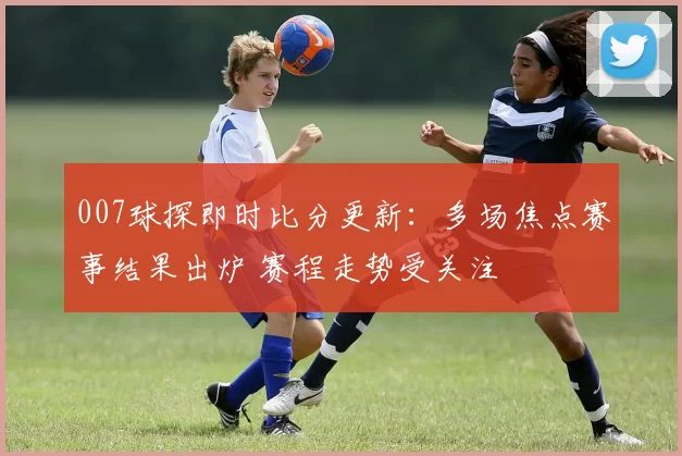 007球探即时比分更新：多场焦点赛事结果出炉 赛程走势受关注
