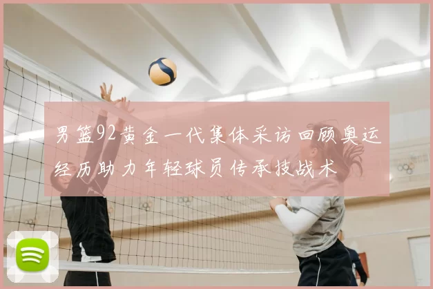 男篮92黄金一代集体采访回顾奥运经历助力年轻球员传承技战术