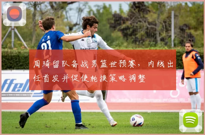 周琦留队备战男篮世预赛，内线出任首发并促使轮换策略调整