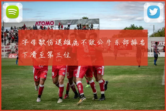 字母歌伤退雄鹿不敌公牛东部排名下滑至第三位