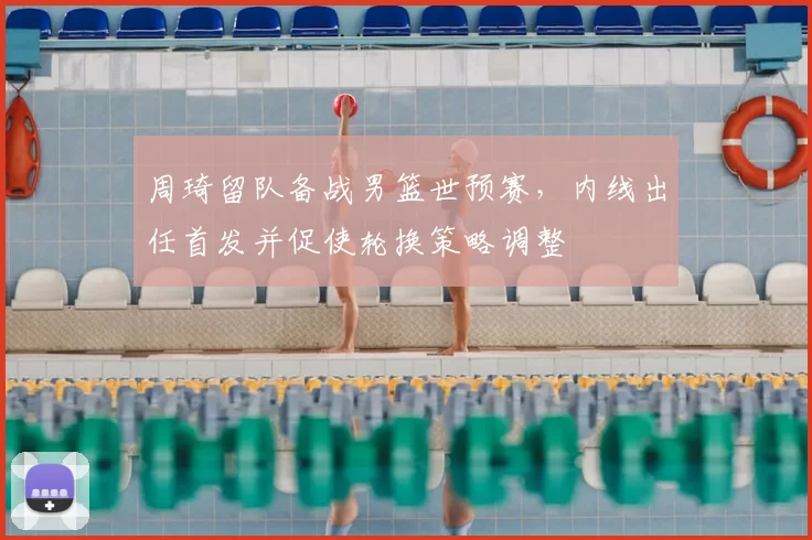 周琦留队备战男篮世预赛,内线出任首发并促使轮换策略调整