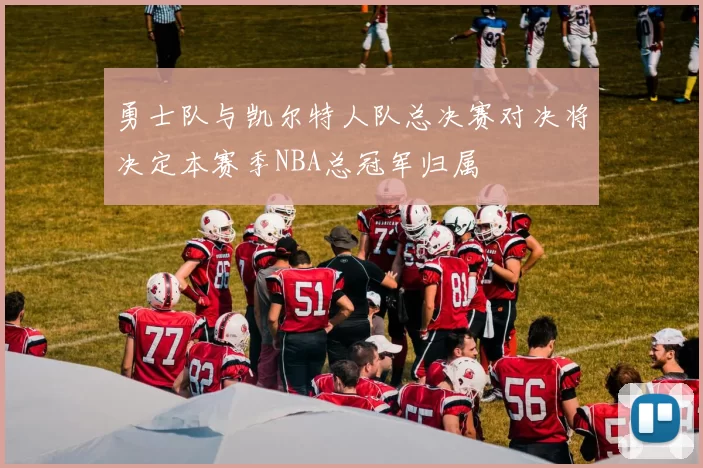 勇士队与凯尔特人队总决赛对决将决定本赛季NBA总冠军归属