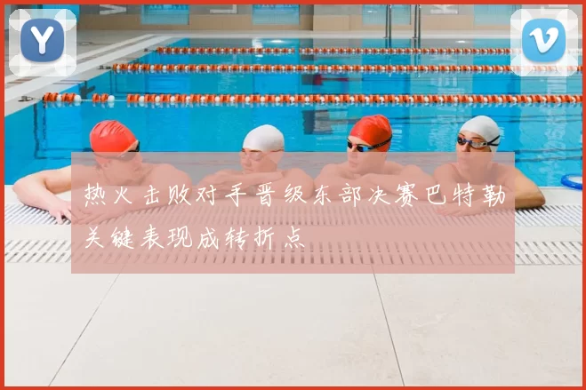 热火击败对手晋级东部决赛巴特勒关键表现成转折点