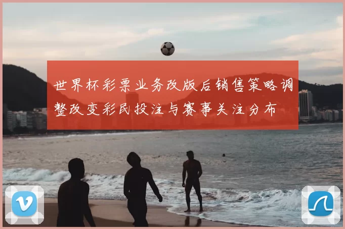 世界杯彩票业务改版后销售策略调整改变彩民投注与赛事关注分布