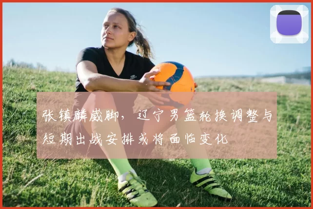 张镇麟崴脚，辽宁男篮轮换调整与短期出战安排或将面临变化